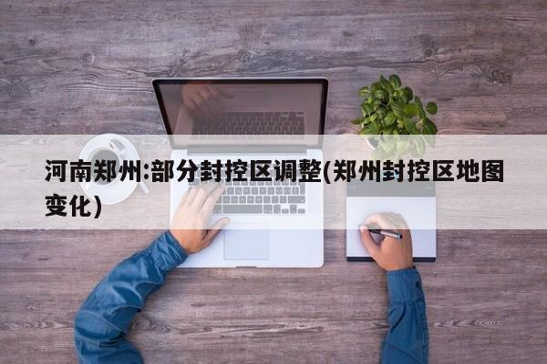 河南郑州:部分封控区调整(郑州封控区地图变化)