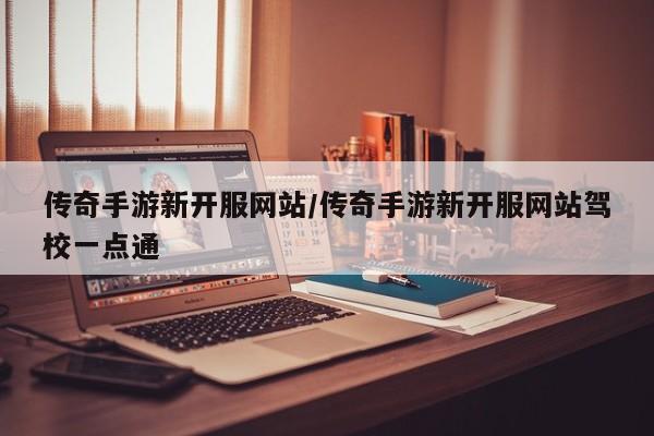 传奇手游新开服网站/传奇手游新开服网站驾校一点通