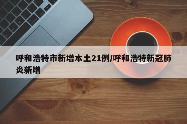呼和浩特市新增本土21例/呼和浩特新冠肺炎新增