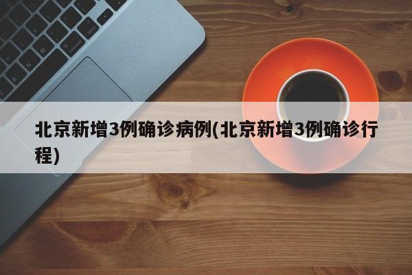 北京新增3例确诊病例(北京新增3例确诊行程)