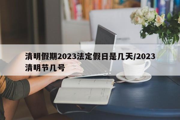 清明假期2023法定假日是几天/2023清明节几号