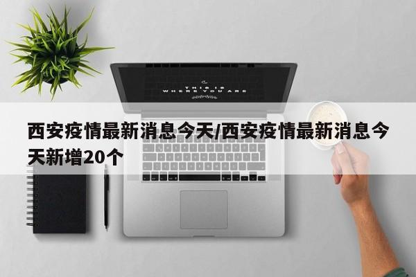 西安疫情最新消息今天/西安疫情最新消息今天新增20个