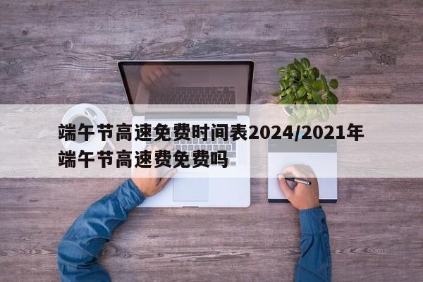 端午节高速免费时间表2024/2021年端午节高速费免费吗