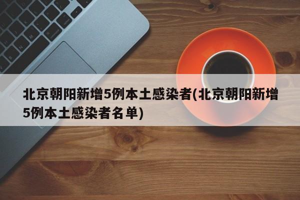北京朝阳新增5例本土感染者(北京朝阳新增5例本土感染者名单)