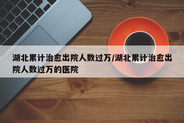 湖北累计治愈出院人数过万/湖北累计治愈出院人数过万的医院