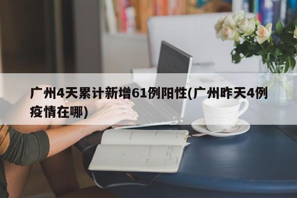 广州4天累计新增61例阳性(广州昨天4例疫情在哪)