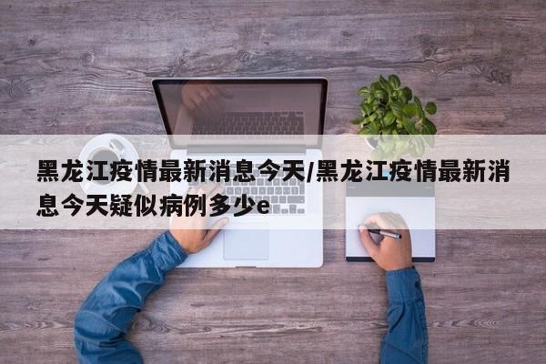 黑龙江疫情最新消息今天/黑龙江疫情最新消息今天疑似病例多少e