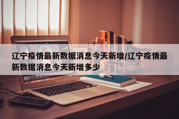 辽宁疫情最新数据消息今天新增/辽宁疫情最新数据消息今天新增多少