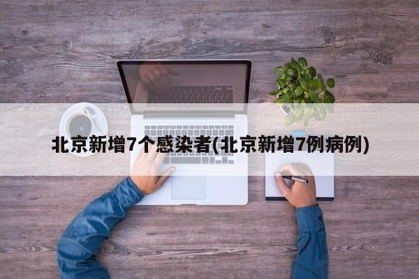 北京新增7个感染者(北京新增7例病例)