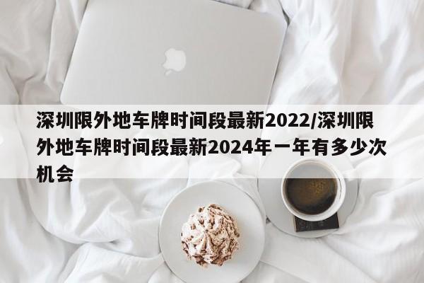 深圳限外地车牌时间段最新2022/深圳限外地车牌时间段最新2024年一年有多少次机会