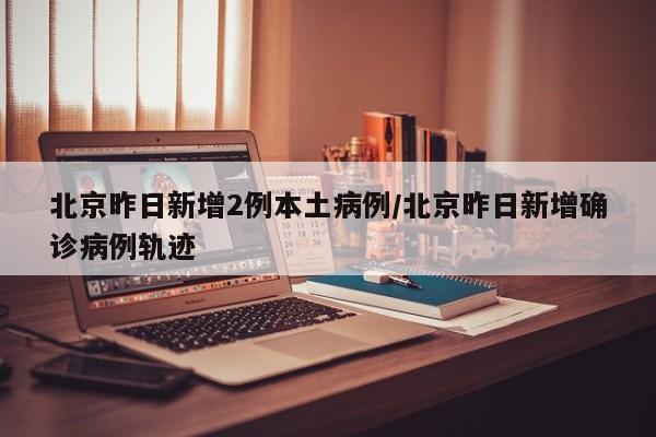 北京昨日新增2例本土病例/北京昨日新增确诊病例轨迹