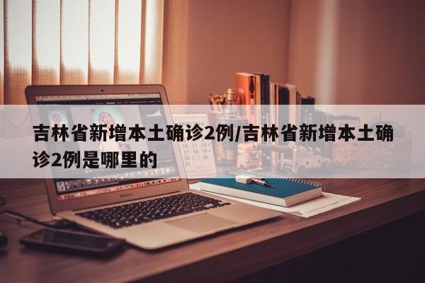 吉林省新增本土确诊2例/吉林省新增本土确诊2例是哪里的