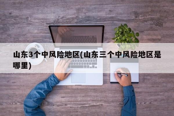 山东3个中风险地区(山东三个中风险地区是哪里)
