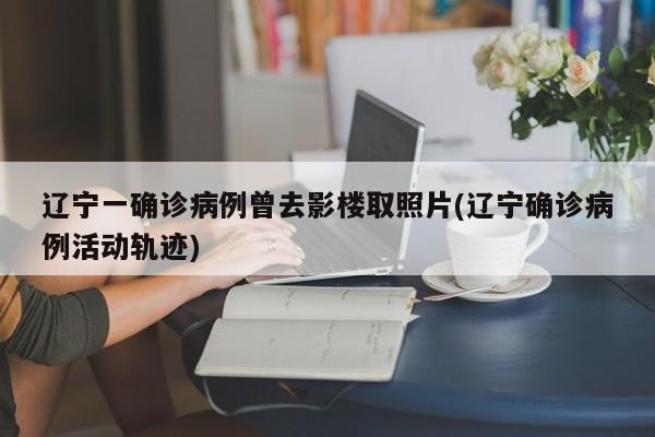 辽宁一确诊病例曾去影楼取照片(辽宁确诊病例活动轨迹)