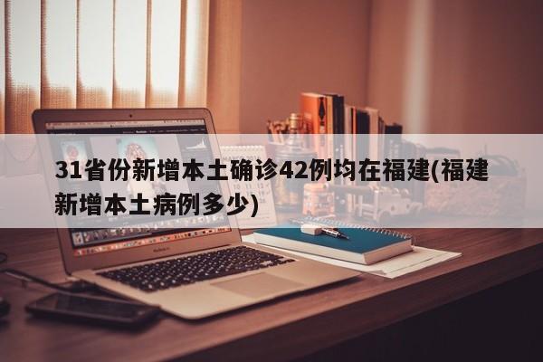 31省份新增本土确诊42例均在福建(福建新增本土病例多少)