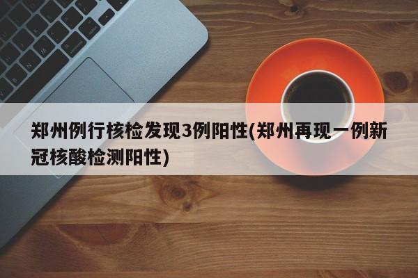 郑州例行核检发现3例阳性(郑州再现一例新冠核酸检测阳性)