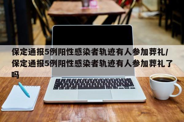 保定通报5例阳性感染者轨迹有人参加葬礼/保定通报5例阳性感染者轨迹有人参加葬礼了吗