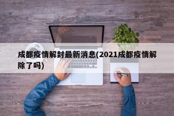 成都疫情解封最新消息(2021成都疫情解除了吗)