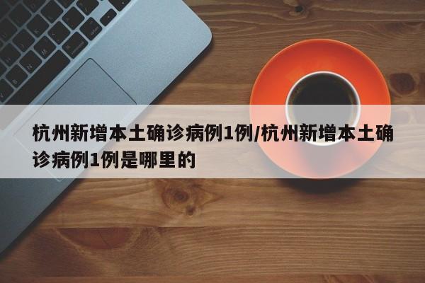 杭州新增本土确诊病例1例/杭州新增本土确诊病例1例是哪里的