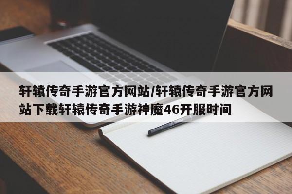 轩辕传奇手游官方网站/轩辕传奇手游官方网站下载轩辕传奇手游神魔46开服时间