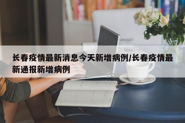 长春疫情最新消息今天新增病例/长春疫情最新通报新增病例