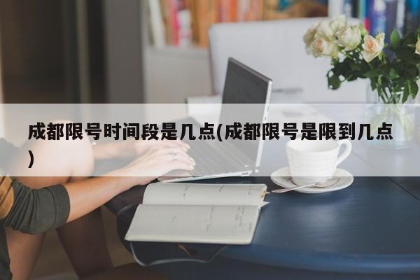 成都限号时间段是几点(成都限号是限到几点)