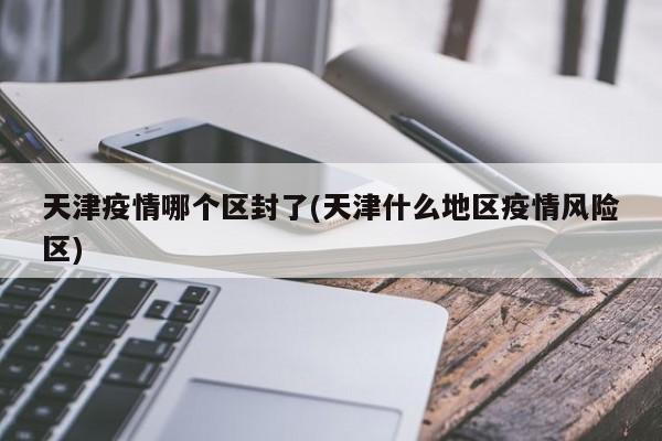 天津疫情哪个区封了(天津什么地区疫情风险区)