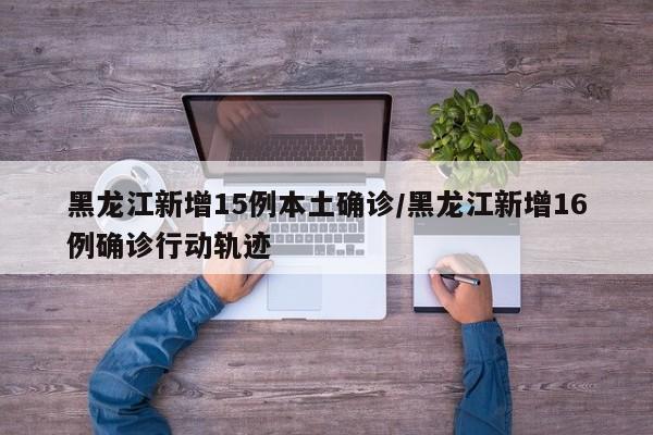 黑龙江新增15例本土确诊/黑龙江新增16例确诊行动轨迹