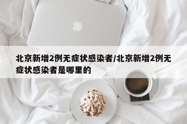 北京新增2例无症状感染者/北京新增2例无症状感染者是哪里的