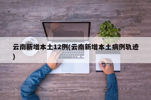 云南新增本土12例(云南新增本土病例轨迹)