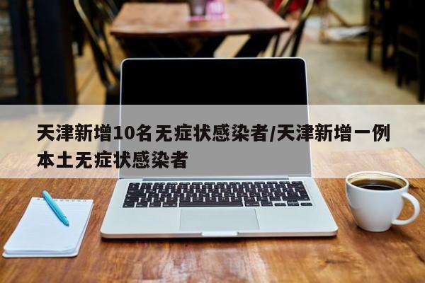 天津新增10名无症状感染者/天津新增一例本土无症状感染者