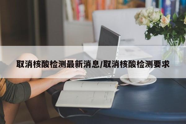 取消核酸检测最新消息/取消核酸检测要求