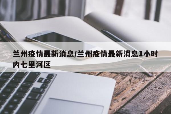 兰州疫情最新消息/兰州疫情最新消息1小时内七里河区