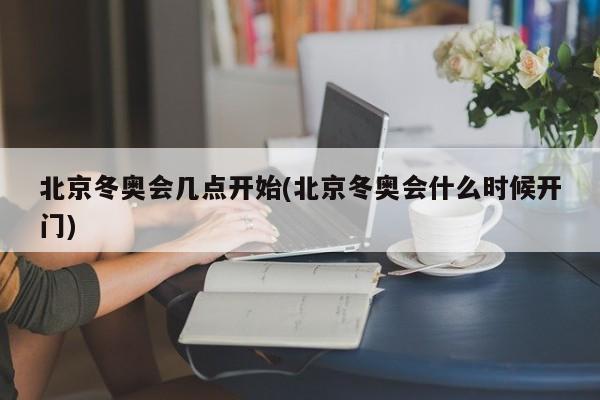 北京冬奥会几点开始(北京冬奥会什么时候开门)