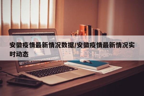 安徽疫情最新情况数据/安徽疫情最新情况实时动态