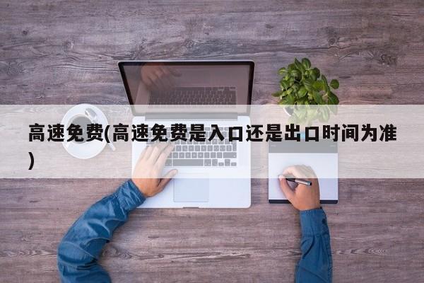 高速免费(高速免费是入口还是出口时间为准)