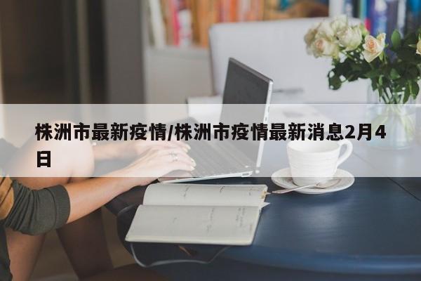 株洲市最新疫情/株洲市疫情最新消息2月4日