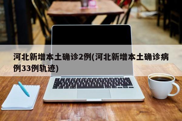 河北新增本土确诊2例(河北新增本土确诊病例33例轨迹)