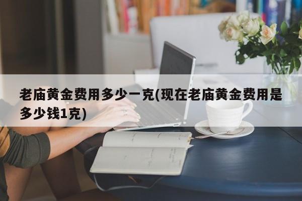 老庙黄金费用多少一克(现在老庙黄金费用是多少钱1克)