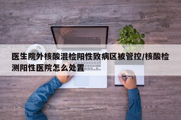 医生院外核酸混检阳性致病区被管控/核酸检测阳性医院怎么处置