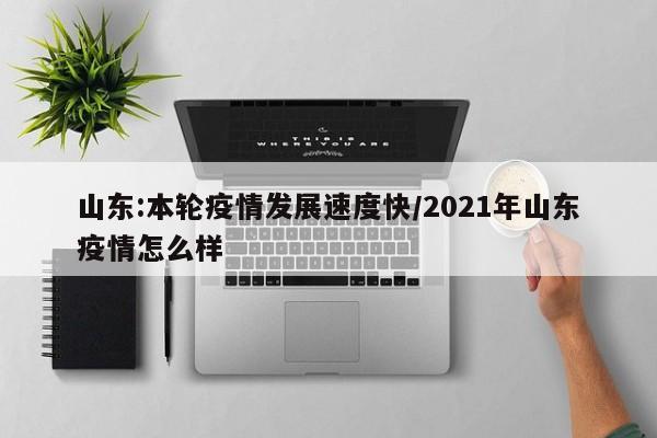 山东:本轮疫情发展速度快/2021年山东疫情怎么样