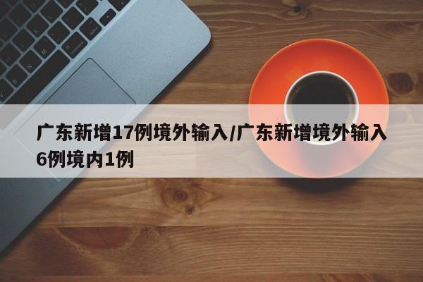 广东新增17例境外输入/广东新增境外输入6例境内1例