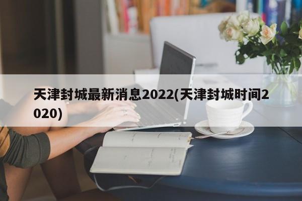 天津封城最新消息2022(天津封城时间2020)