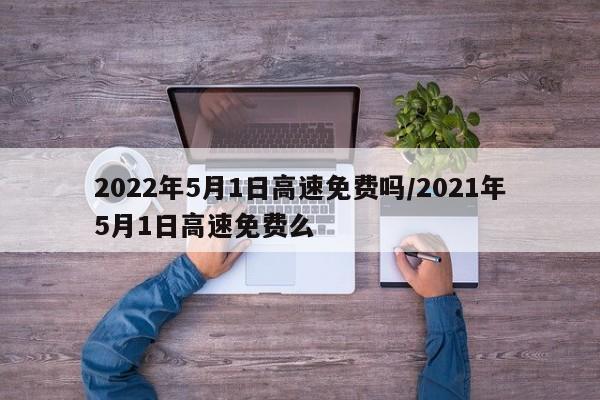 2022年5月1日高速免费吗/2021年5月1日高速免费么