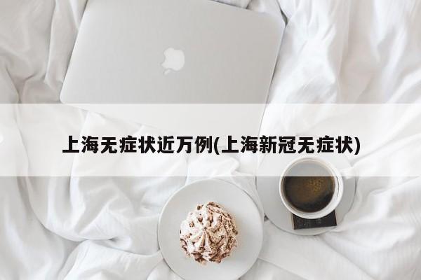 上海无症状近万例(上海新冠无症状)
