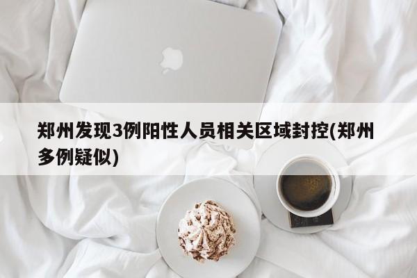 郑州发现3例阳性人员相关区域封控(郑州 多例疑似)