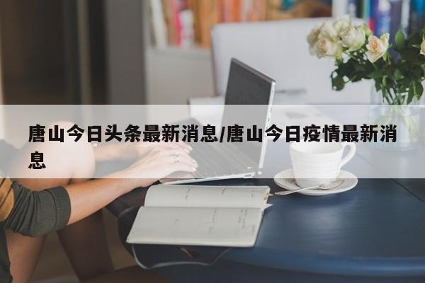 唐山今日头条最新消息/唐山今日疫情最新消息